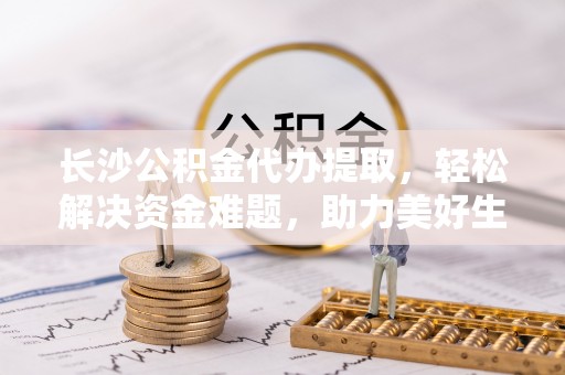 和静长沙公积金代办提取，轻松解决资金难题，助力美好生活