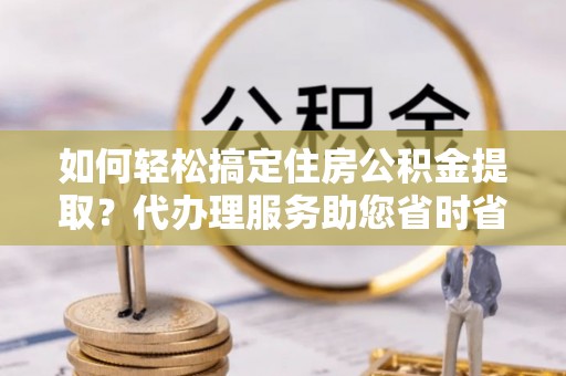 和静如何轻松搞定住房公积金提取？代办理服务助您省时省力