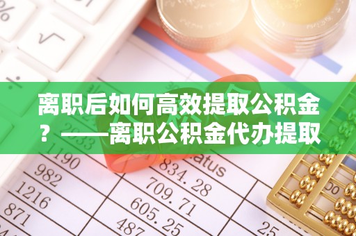 和静离职后如何高效提取公积金？——离职公积金代办提取全流程解析