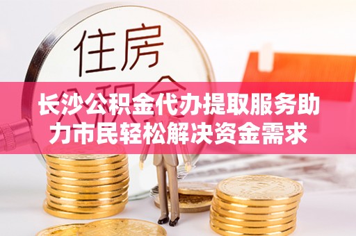 和静长沙公积金代办提取服务助力市民轻松解决资金需求