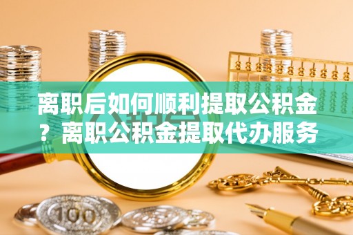 和静离职后如何顺利提取公积金？离职公积金提取代办服务帮你搞定！