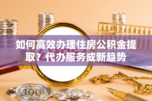 和静如何高效办理住房公积金提取？代办服务成新趋势
