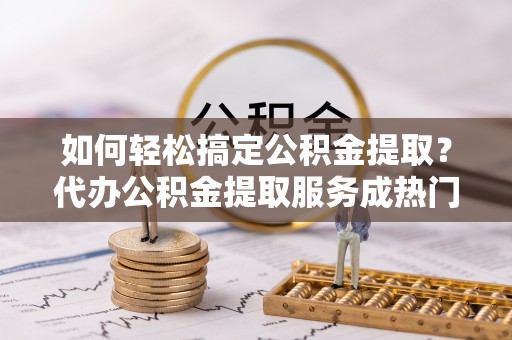 和静如何轻松搞定公积金提取？代办公积金提取服务成热门选择