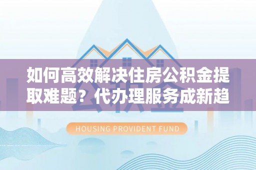 和静如何高效解决住房公积金提取难题？代办理服务成新趋势