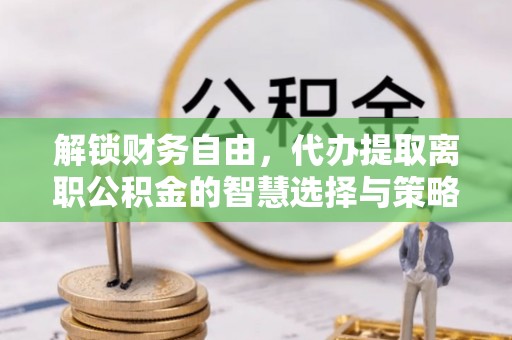 和静解锁财务自由，代办提取离职公积金的智慧选择与策略