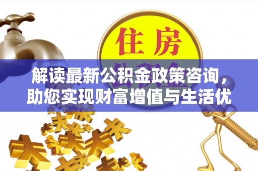 和静解读最新公积金政策咨询，助您实现财富增值与生活优化