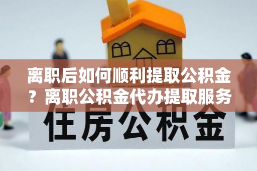 和静离职后如何顺利提取公积金？离职公积金代办提取服务助力无忧办理