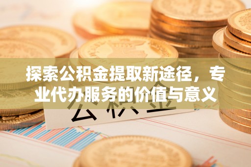 和静探索公积金提取新途径，专业代办服务的价值与意义