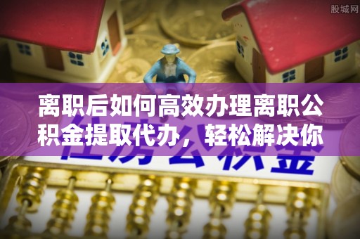和静离职后如何高效办理离职公积金提取代办，轻松解决你的后顾之忧