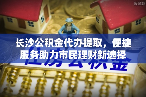 和静长沙公积金代办提取，便捷服务助力市民理财新选择