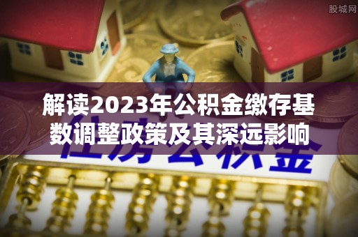 和静解读2023年公积金缴存基数调整政策及其深远影响