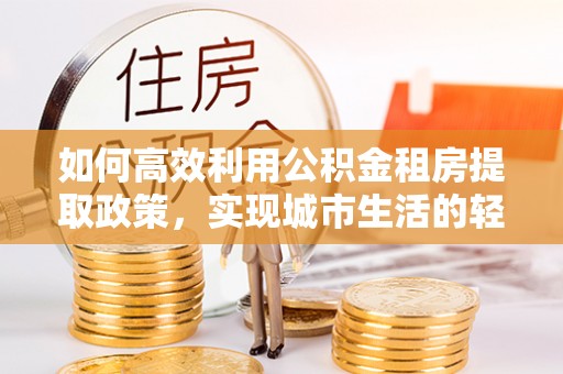 和静如何高效利用公积金租房提取政策，实现城市生活的轻松负担