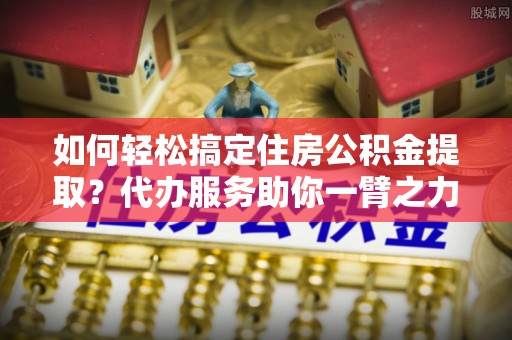 和静如何轻松搞定住房公积金提取？代办服务助你一臂之力