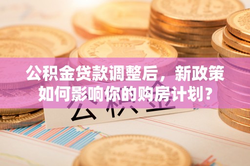 和静公积金贷款调整后，新政策如何影响你的购房计划？